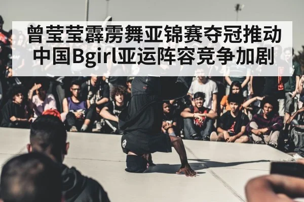 曾莹莹霹雳舞亚锦赛夺冠推动中国Bgirl亚运阵容竞争加剧