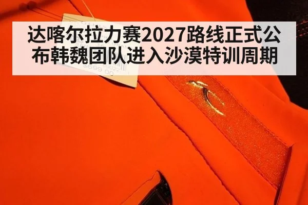 达喀尔拉力赛2027路线正式公布韩魏团队进入沙漠特训周期