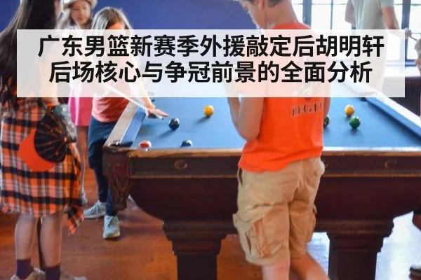 广东男篮新赛季外援敲定后胡明轩后场核心与争冠前景的全面分析